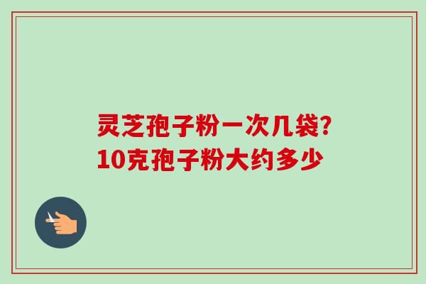 灵芝孢子粉一次几袋？10克孢子粉大约多少