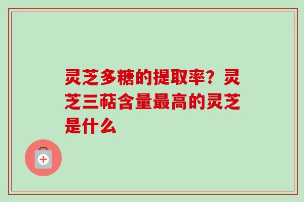 灵芝多糖的提取率?灵芝三萜含量高的灵芝是什么 灵芝多糖的提取率?灵芝三萜含量高的灵芝是什么