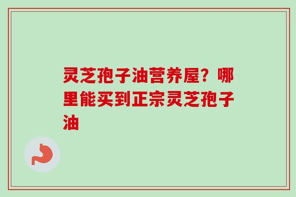 灵芝孢子油营养屋？哪里能买到正宗灵芝孢子油