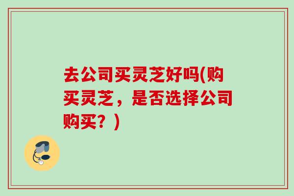 去公司买灵芝好吗(购买灵芝，是否选择公司购买？)