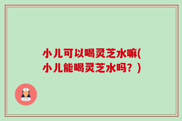 小儿可以喝灵芝水嘛(小儿能喝灵芝水吗?) 小儿可以喝灵芝水嘛(小儿能喝灵芝水吗?)