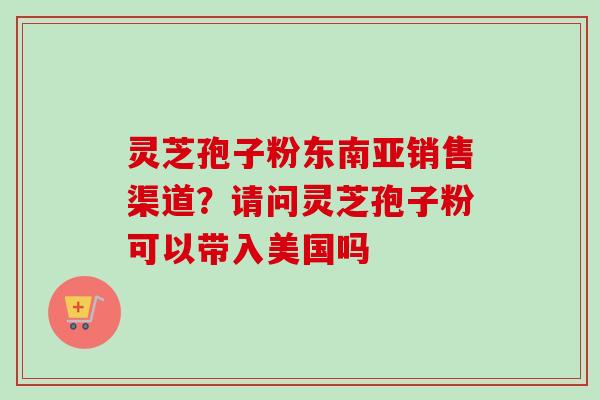 灵芝孢子粉东南亚销售渠道?请问灵芝孢子粉可以带入美国吗 灵芝孢子粉东南亚销售渠道?请问灵芝孢子粉可以带入美国吗