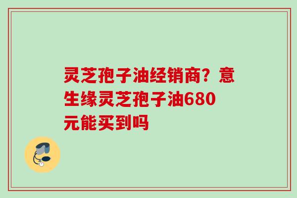 灵芝孢子油经销商?意生缘灵芝孢子油680元能买到吗 灵芝孢子油经销商?意生缘灵芝孢子油680元能买到吗