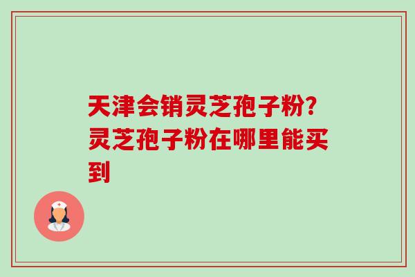 天津会销灵芝孢子粉?灵芝孢子粉在哪里能买到 天津会销灵芝孢子粉?灵芝孢子粉在哪里能买到