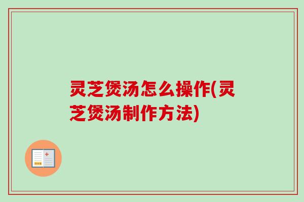 灵芝煲汤怎么操作(灵芝煲汤制作方法) 灵芝煲汤怎么操作(灵芝煲汤制作方法)