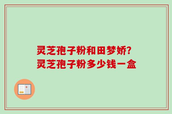 灵芝孢子粉和田梦娇？灵芝孢子粉多少钱一盒