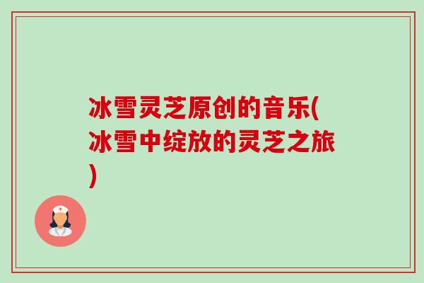 冰雪灵芝原创的音乐(冰雪中绽放的灵芝之旅) 冰雪灵芝原创的音乐(冰雪中绽放的灵芝之旅)