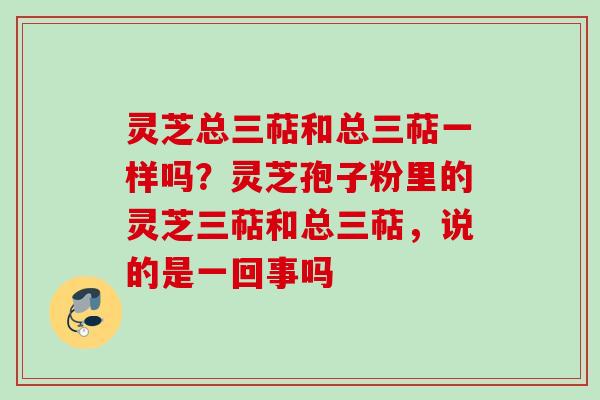 灵芝总三萜和总三萜一样吗?灵芝孢子粉里的灵芝三萜和总三萜,说的是一回事吗 灵芝总三萜和总三萜一样吗?灵芝孢子粉里的灵芝三萜和总三萜,说的是一回事吗