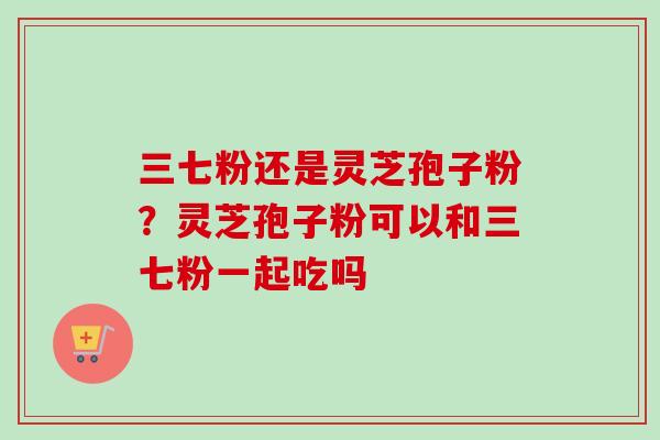 三七粉还是灵芝孢子粉?灵芝孢子粉可以和三七粉一起吃吗 三七粉还是灵芝孢子粉?灵芝孢子粉可以和三七粉一起吃吗