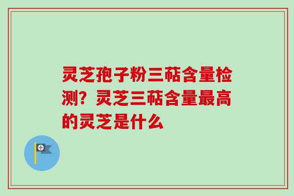 灵芝孢子粉三萜含量检测?灵芝三萜含量高的灵芝是什么 灵芝孢子粉三萜含量检测?灵芝三萜含量高的灵芝是什么