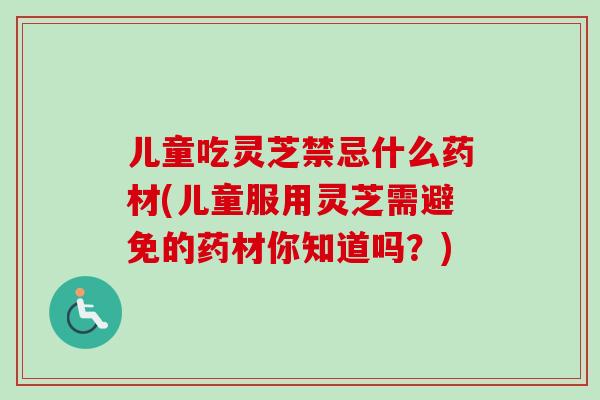 儿童吃灵芝禁忌什么药材(儿童服用灵芝需避免的药材你知道吗?) 儿童吃灵芝禁忌什么药材(儿童服用灵芝需避免的药材你知道吗?)