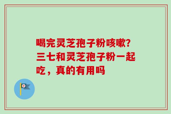 喝完灵芝孢子粉?三七和灵芝孢子粉一起吃,真的有用吗 喝完灵芝孢子粉?三七和灵芝孢子粉一起吃,真的有用吗