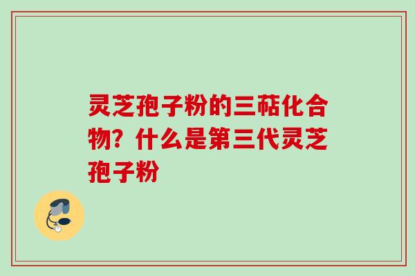 灵芝孢子粉的三萜化合物?什么是第三代灵芝孢子粉 灵芝孢子粉的三萜化合物?什么是第三代灵芝孢子粉
