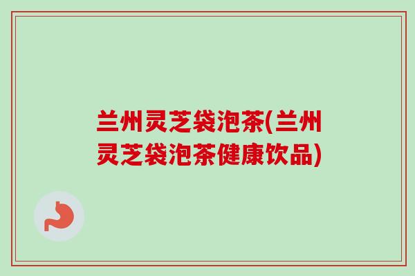兰州灵芝袋泡茶(兰州灵芝袋泡茶健康饮品) 兰州灵芝袋泡茶(兰州灵芝袋泡茶健康饮品)