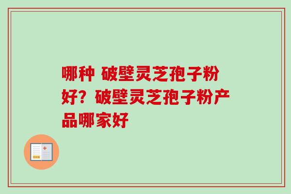 哪种 破壁灵芝孢子粉好?破壁灵芝孢子粉产品哪家好 哪种 破壁灵芝孢子粉好?破壁灵芝孢子粉产品哪家好