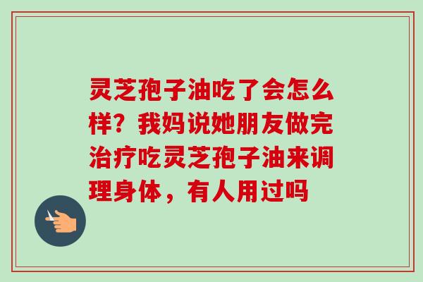 灵芝孢子油吃了会怎么样?我妈说她朋友做完吃灵芝孢子油来调理身体,有人用过吗 灵芝孢子油吃了会怎么样?我妈说她朋友做完吃灵芝孢子油来调理身体,有人用过吗