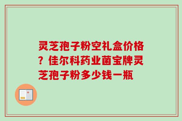 灵芝孢子粉空礼盒价格?佳尔科药业菌宝牌灵芝孢子粉多少钱一瓶 灵芝孢子粉空礼盒价格?佳尔科药业菌宝牌灵芝孢子粉多少钱一瓶