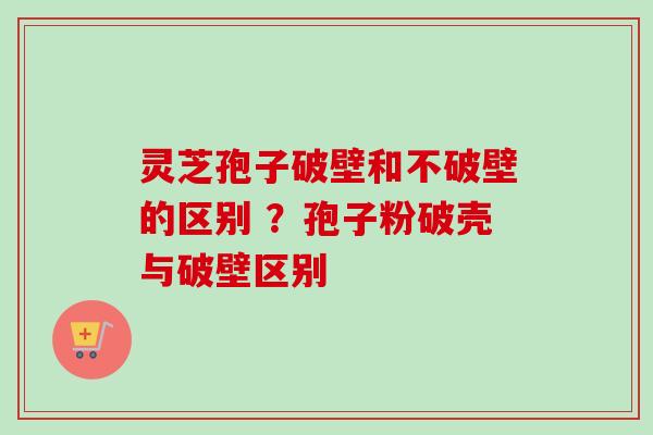 灵芝孢子破壁和不破壁的区别 ?孢子粉破壳与破壁区别 灵芝孢子破壁和不破壁的区别 ?孢子粉破壳与破壁区别