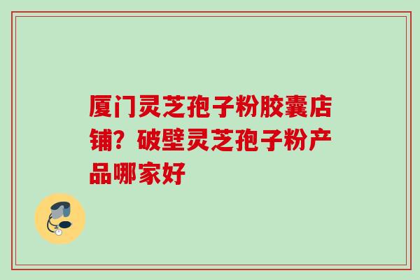 厦门灵芝孢子粉胶囊店铺?破壁灵芝孢子粉产品哪家好 厦门灵芝孢子粉胶囊店铺?破壁灵芝孢子粉产品哪家好