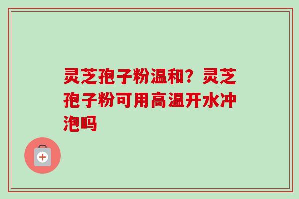 灵芝孢子粉温和?灵芝孢子粉可用高温开水冲泡吗 灵芝孢子粉温和?灵芝孢子粉可用高温开水冲泡吗