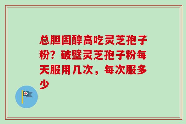 总高吃灵芝孢子粉?破壁灵芝孢子粉每天服用几次,每次服多少 总高吃灵芝孢子粉?破壁灵芝孢子粉每天服用几次,每次服多少