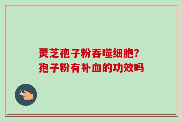 灵芝孢子粉吞噬细胞?孢子粉有补的功效吗 灵芝孢子粉吞噬细胞?孢子粉有补的功效吗