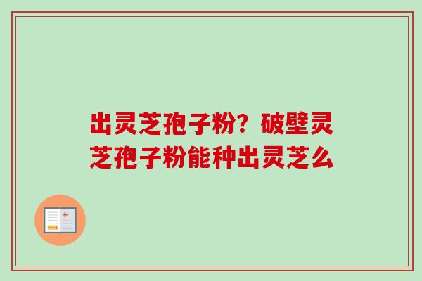 出灵芝孢子粉?破壁灵芝孢子粉能种出灵芝么 出灵芝孢子粉?破壁灵芝孢子粉能种出灵芝么