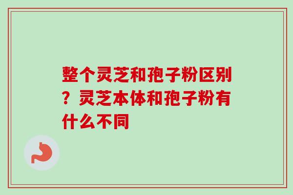 整个灵芝和孢子粉区别?灵芝本体和孢子粉有什么不同 整个灵芝和孢子粉区别?灵芝本体和孢子粉有什么不同