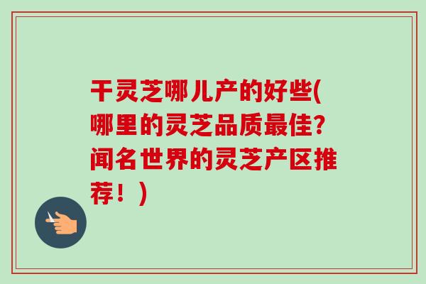 干灵芝哪儿产的好些(哪里的灵芝品质佳?闻名世界的灵芝产区推荐!) 干灵芝哪儿产的好些(哪里的灵芝品质佳?闻名世界的灵芝产区推荐!)