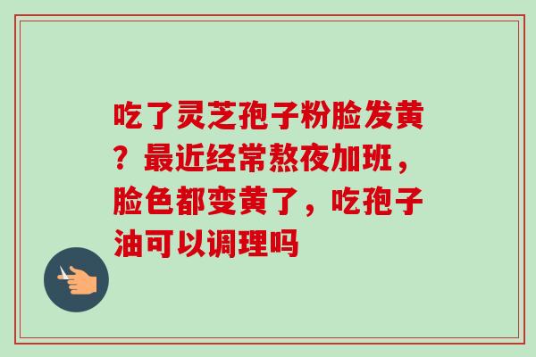 吃了灵芝孢子粉脸发黄?近经常熬夜加班,脸色都变黄了,吃孢子油可以调理吗 吃了灵芝孢子粉脸发黄?近经常熬夜加班,脸色都变黄了,吃孢子油可以调理吗