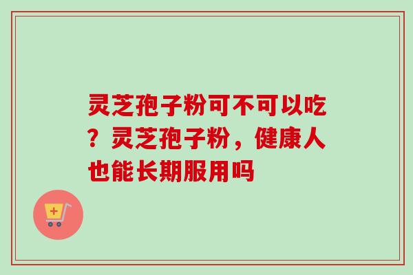 灵芝孢子粉可不可以吃?灵芝孢子粉,健康人也能长期服用吗 灵芝孢子粉可不可以吃?灵芝孢子粉,健康人也能长期服用吗