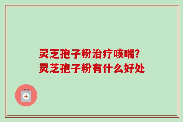 灵芝孢子粉咳喘?灵芝孢子粉有什么好处 灵芝孢子粉咳喘?灵芝孢子粉有什么好处