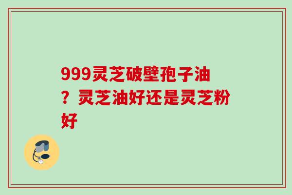 999灵芝破壁孢子油?灵芝油好还是灵芝粉好 999灵芝破壁孢子油?灵芝油好还是灵芝粉好