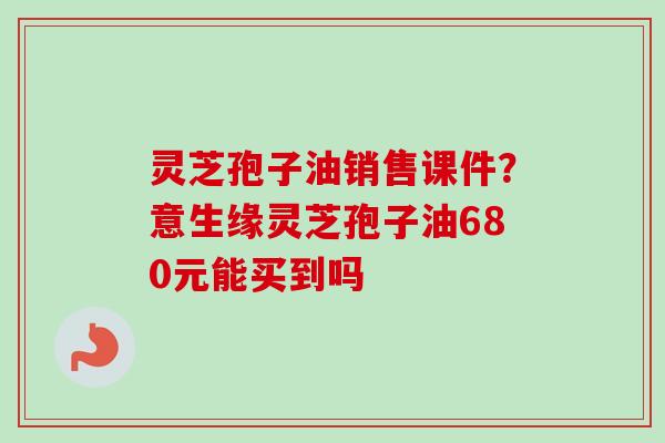 灵芝孢子油销售课件？意生缘灵芝孢子油680元能买到吗