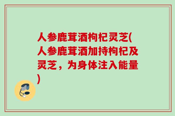 人参鹿茸酒枸杞灵芝(人参鹿茸酒加持枸杞及灵芝,为身体注入能量) 人参鹿茸酒枸杞灵芝(人参鹿茸酒加持枸杞及灵芝,为身体注入能量)