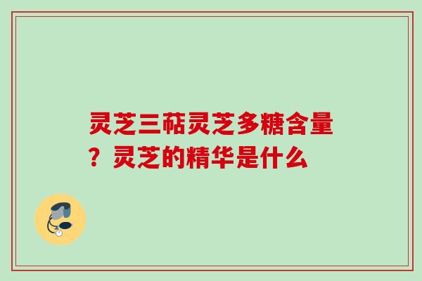 灵芝三萜灵芝多糖含量?灵芝的精华是什么 灵芝三萜灵芝多糖含量?灵芝的精华是什么