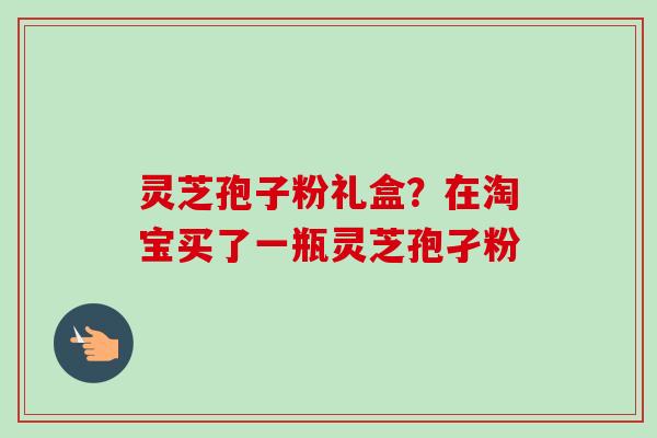 灵芝孢子粉礼盒?在淘宝买了一瓶灵芝孢孑粉 灵芝孢子粉礼盒?在淘宝买了一瓶灵芝孢孑粉