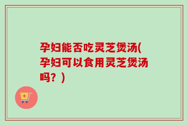 孕妇能否吃灵芝煲汤(孕妇可以食用灵芝煲汤吗?) 孕妇能否吃灵芝煲汤(孕妇可以食用灵芝煲汤吗?)