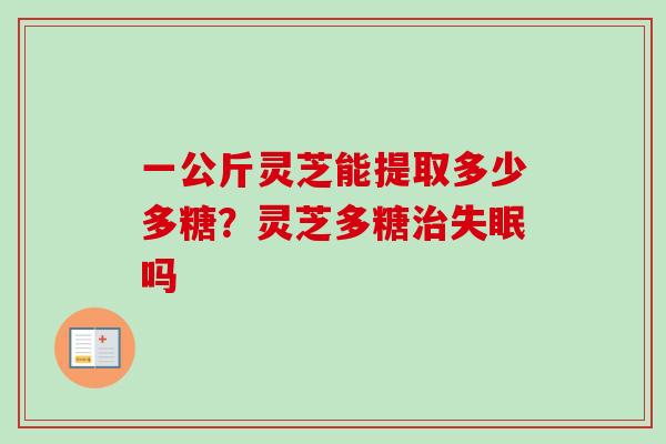 一公斤灵芝能提取多少多糖?灵芝多糖吗 一公斤灵芝能提取多少多糖?灵芝多糖吗