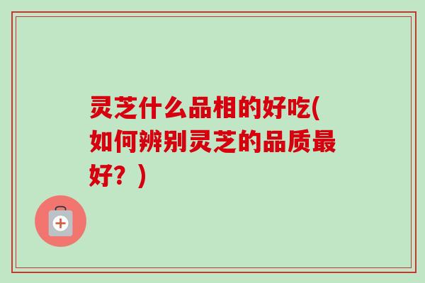 灵芝什么品相的好吃(如何辨别灵芝的品质好?) 灵芝什么品相的好吃(如何辨别灵芝的品质好?)