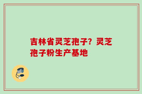 吉林省灵芝孢子?灵芝孢子粉生产基地 吉林省灵芝孢子?灵芝孢子粉生产基地