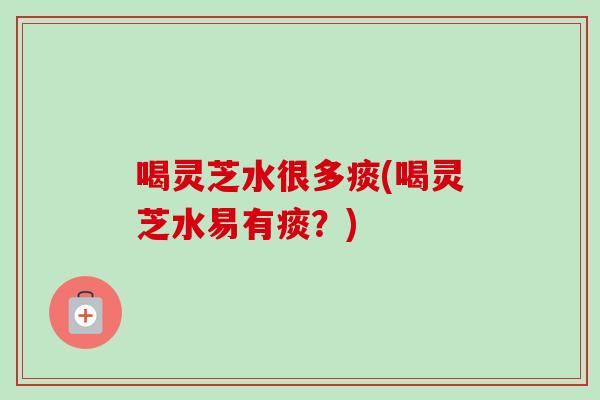 喝灵芝水很多痰(喝灵芝水易有痰?) 喝灵芝水很多痰(喝灵芝水易有痰?)