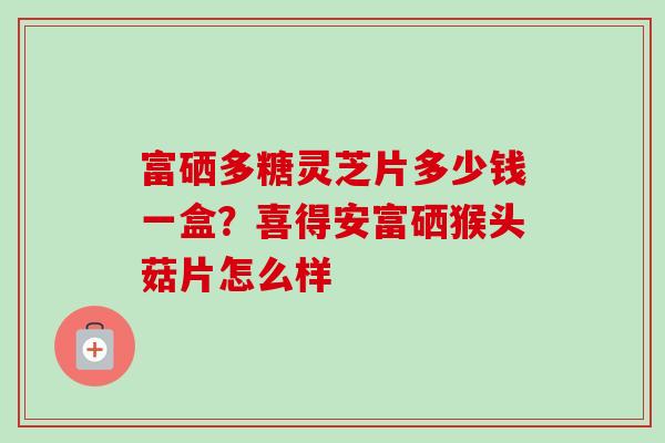 富硒多糖灵芝片多少钱一盒？喜得安富硒猴头菇片怎么样