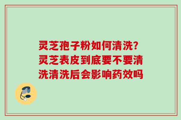 灵芝孢子粉如何清洗?灵芝表皮到底要不要清洗清洗后会影响吗 灵芝孢子粉如何清洗?灵芝表皮到底要不要清洗清洗后会影响吗