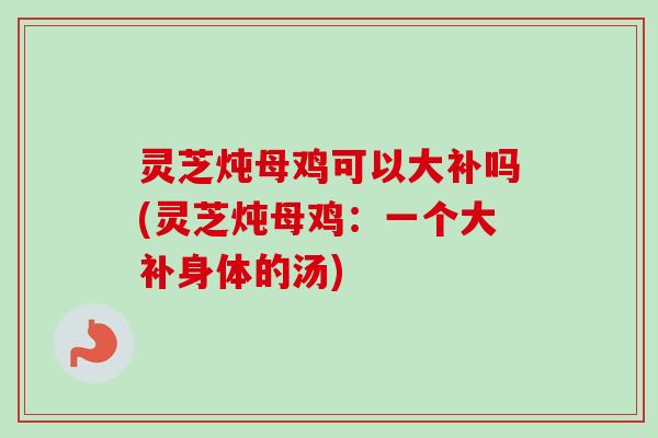 灵芝炖母鸡可以大补吗(灵芝炖母鸡:一个大补身体的汤) 灵芝炖母鸡可以大补吗(灵芝炖母鸡:一个大补身体的汤)