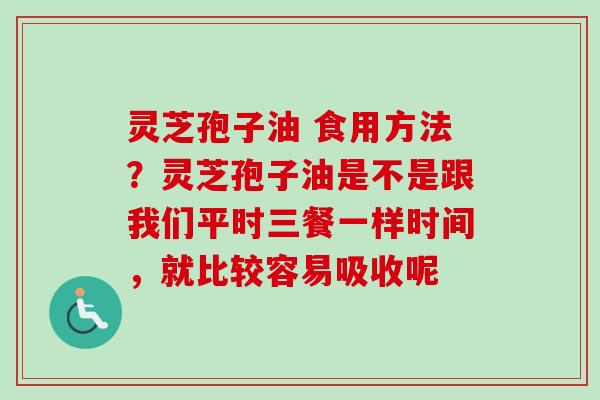灵芝孢子油 食用方法?灵芝孢子油是不是跟我们平时三餐一样时间,就比较容易吸收呢 灵芝孢子油 食用方法?灵芝孢子油是不是跟我们平时三餐一样时间,就比较容易吸收呢