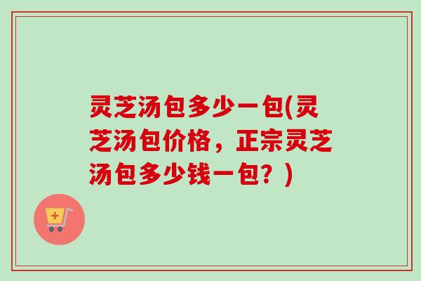 灵芝汤包多少一包(灵芝汤包价格，正宗灵芝汤包多少钱一包？)