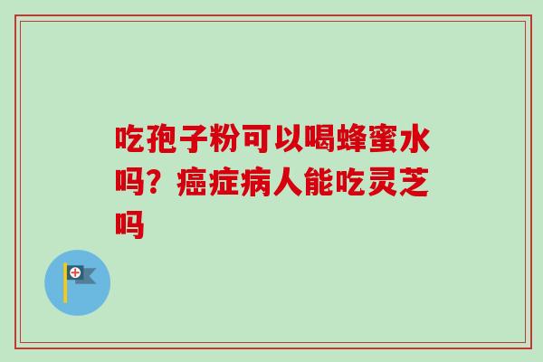 吃孢子粉可以喝蜂蜜水吗?症人能吃灵芝吗 吃孢子粉可以喝蜂蜜水吗?症人能吃灵芝吗
