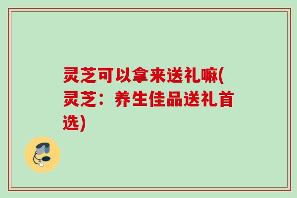 灵芝可以拿来送礼嘛(灵芝:养生佳品送礼首选) 灵芝可以拿来送礼嘛(灵芝:养生佳品送礼首选)