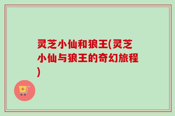 灵芝小仙和狼王(灵芝小仙与狼王的奇幻旅程) 灵芝小仙和狼王(灵芝小仙与狼王的奇幻旅程)